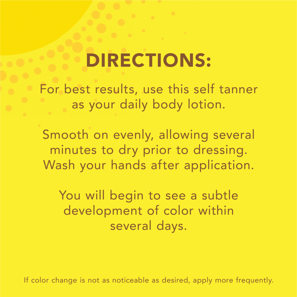 Directions: For best results, use this self tanner as your daily body lotion. Smooth on evenly, allowing several minutes to dry prior to dressing. Wash your hands after application. You will begin to see a subtle development of color within several days. If color change  is not as noticeable as desired, apply more frequently.
