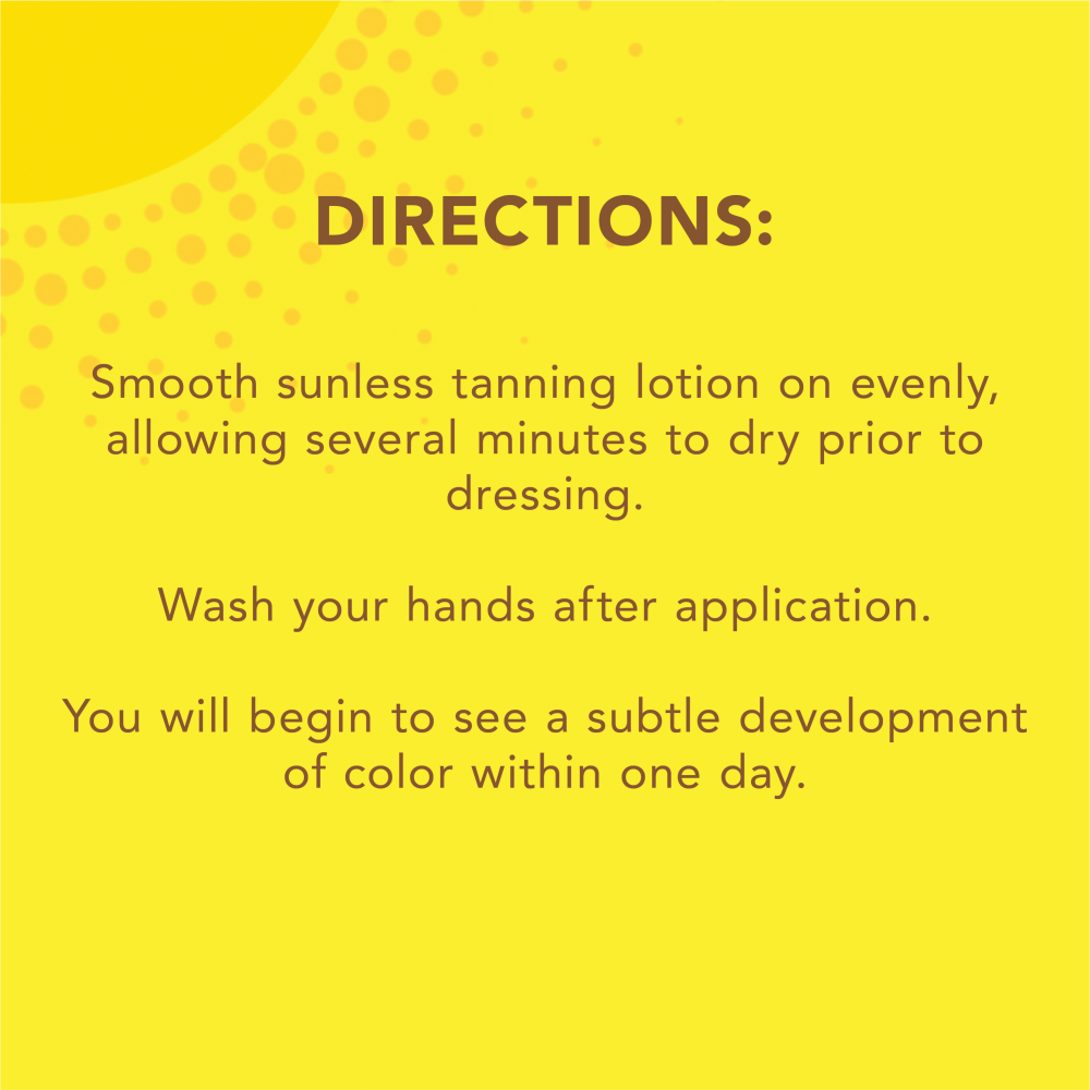 Directions: Smooth sunless tanning lotion on evenly, allowing several minutes to dry prior to dressing. Wash your hands after application. You will begin to see a subtle development of color within one day.