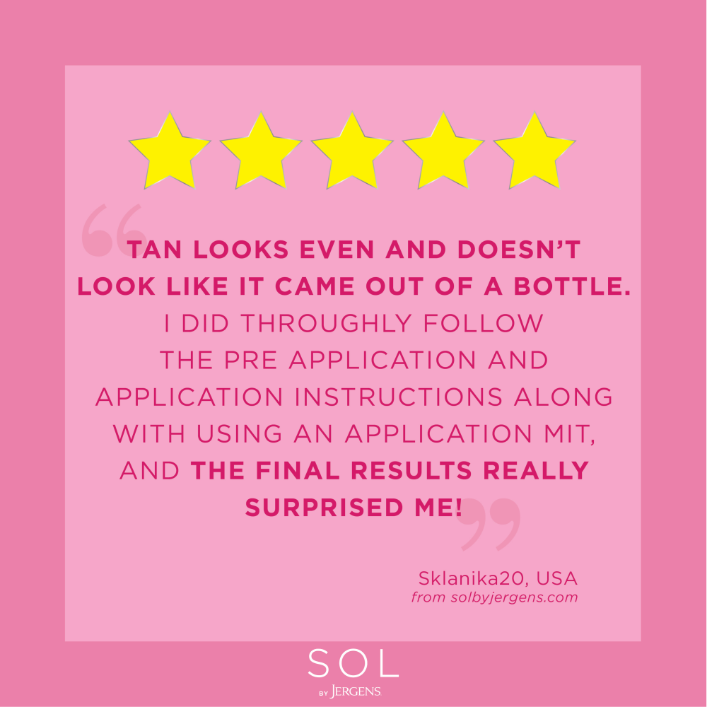 "Tan looks even and doesn't look like it came out of a bottle. I did throughly follow the pre application and application instructions along with using an application mit, and the final results really surprised me!" Sklanika20, USA from solbyjergens.com