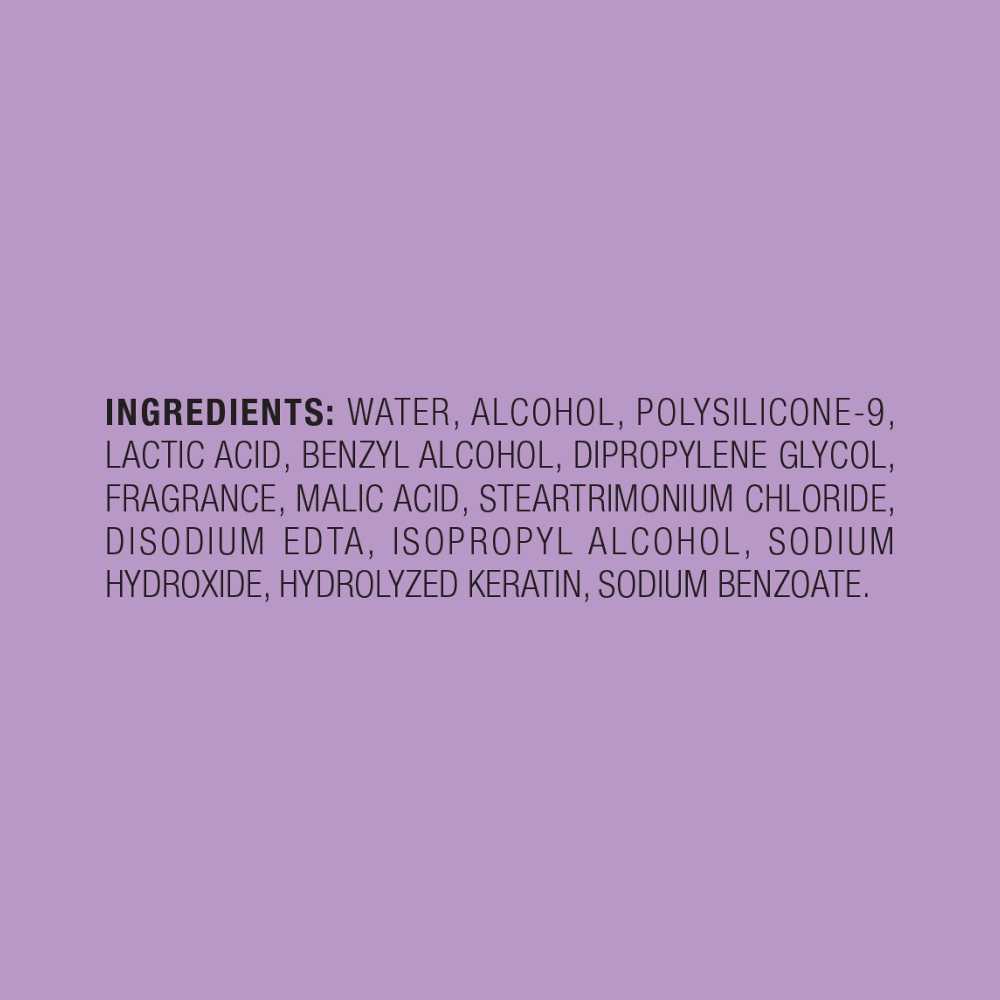 INGREDIENTS  WATER, ALCOHOL, POLYSILICONE-9, HYDROLYZED KERATIN, BENZOPHENONE-4, STEARTRIMONIUM CHLORIDE, DIPROPYLENE GLYCOL, BENZYL ALCOHOL, MALIC ACID, LACTIC ACID, SODIUM HYDROXIDE, FRAGRANCE, DISODIUM EDTA, METHYLPARABEN, PROPYLPARABEN .  Fragrance Ingredients: Dipropylene Glycol, Hexamethylindanopyran, Methyldihydrojasmonate, Isocyclemone E, Isopropyl Myristate, Linalool   Please refer to the ingredients list on the product packaging for the most accurate list of ingredients.