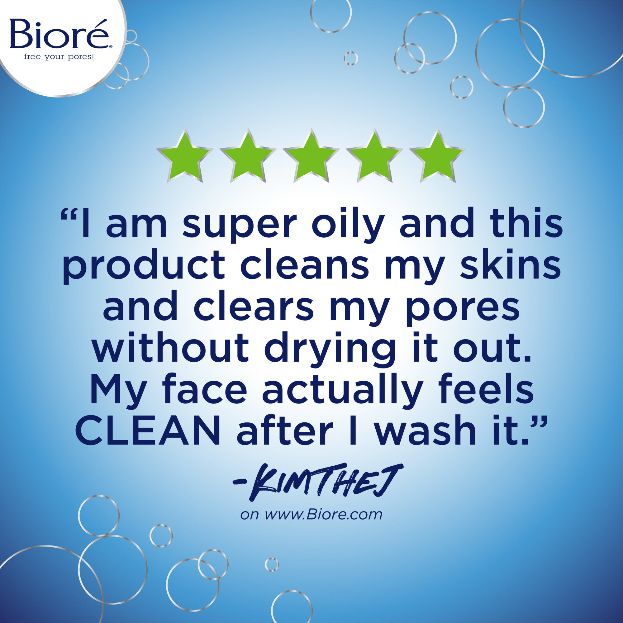 5 Star review: "I am super oil and this product cleans my skins and clears my pores without drying it out. My face actually feels CLEAN after I was it." KIMTHEJ on www.biore.com
