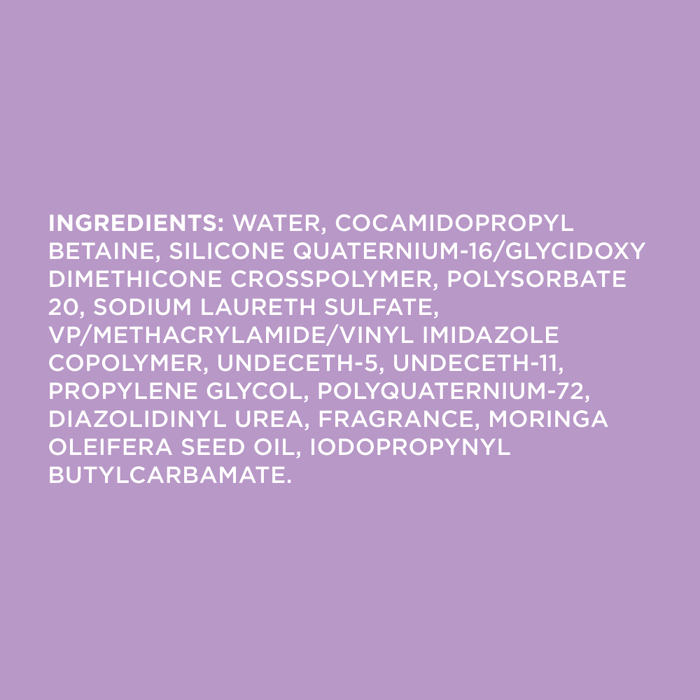 Ingredients: WATER, COCAMIDOPROPYL BETAINE, SILICONE QUATERNIUM-16/GLYCIDOXY DIMETHICONE CROSSPOLYMER, POLYSORBATE 20, SODIUM LAURETH SULFATE, VP/METHACRYLAMIDE/VINYL IMIDAZOLE COPOLYMER, UNDECETH-5, UNDECETH-11, PROPYLENE GLYCOL, POLYQUATERNIUM-72, DIAZOLIDINYL UREA, FRAGRANCE, MORINGA OLEIFERA SEED OIL, IODOPROPYNYL BUTYLCARBAMATE.