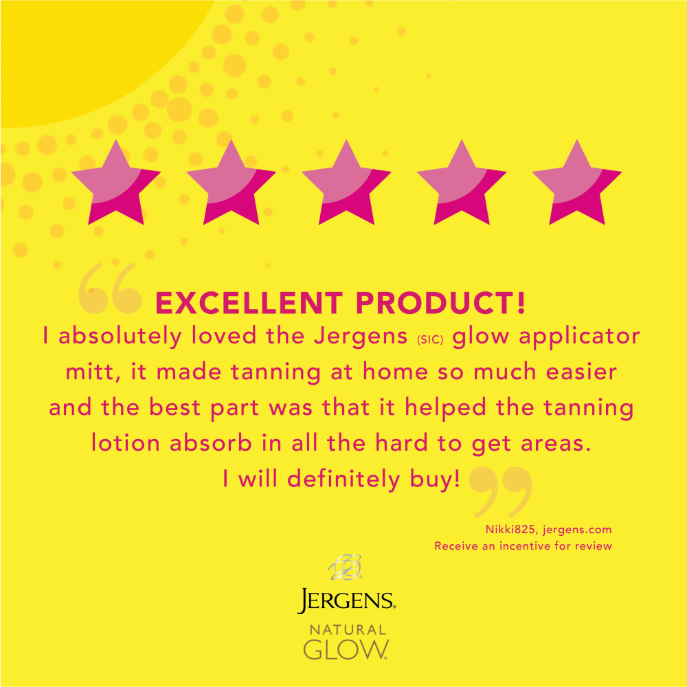"Excellent product! I absolutely lived the Jergens glow applicator mitt, it made tanning at home so much easier and the best part was that it helped the tanning lotion absorb in all the hard to get areas. I will definitely buy!" Nikki825, jergens.com Receive an incentive for review