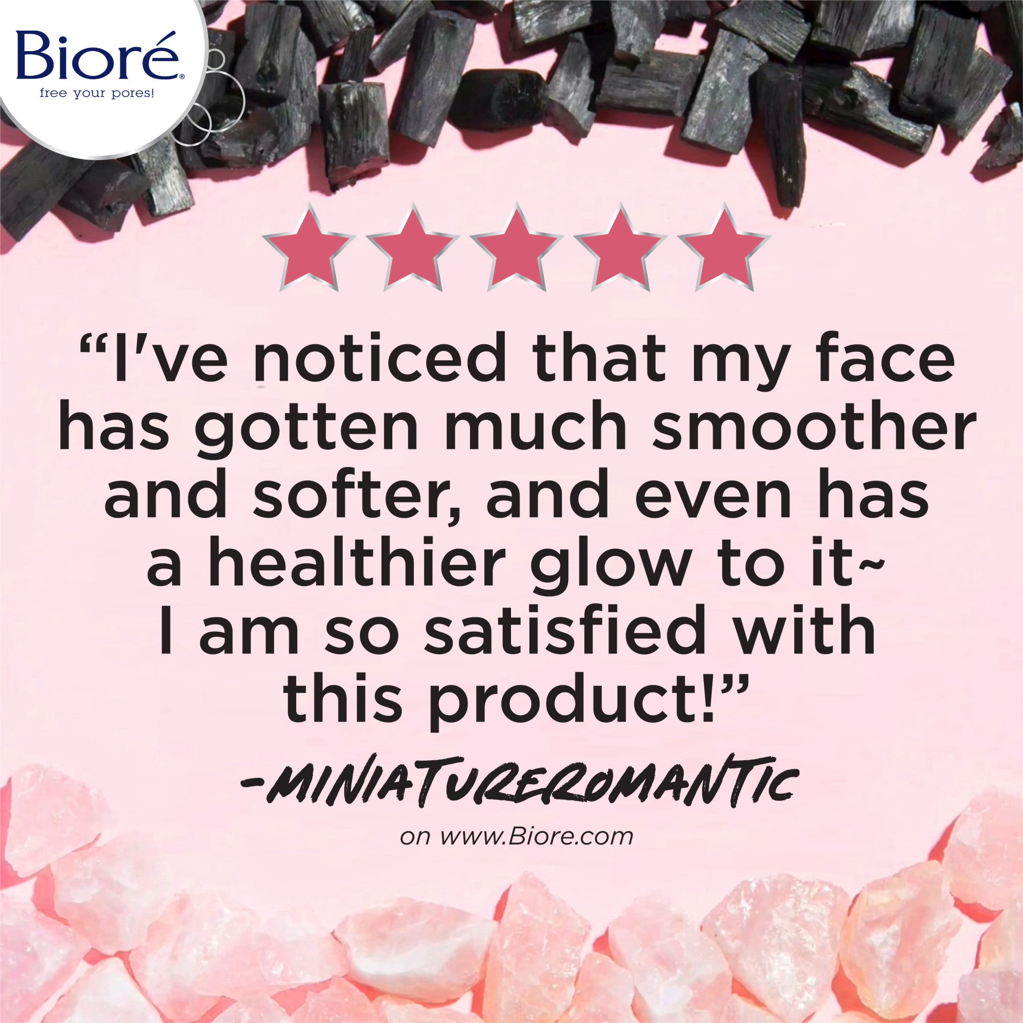 5 Star review "I've noticed that my face has gotten much smoother and softer, and even has a healthier glow to is ~ I am so satisfied with this product!" - MiniaTureromantic on www.biore.com