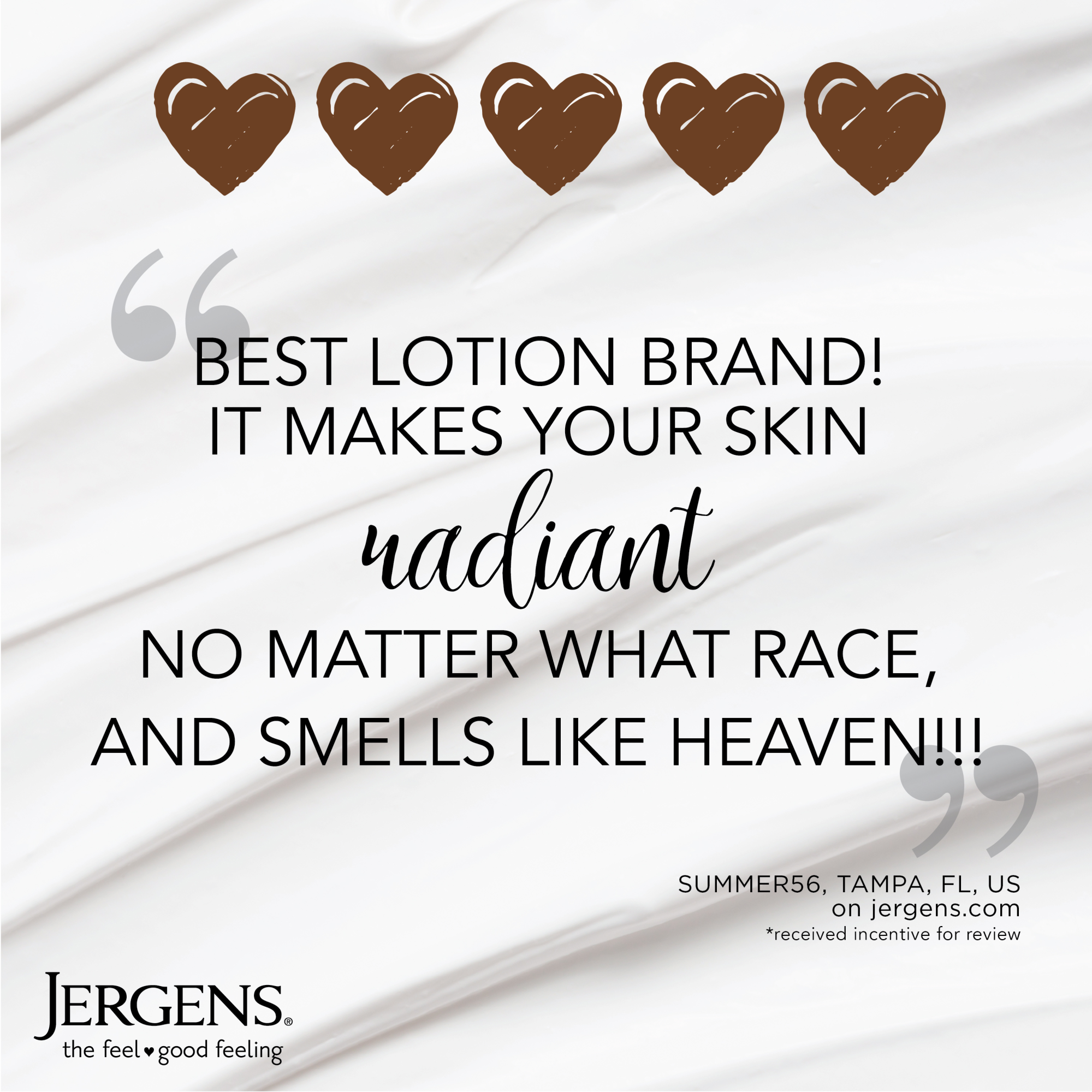 "Best lotion brand! It makes your skin radiant no matter what race, and smells like heaven!!!" Summer56, Tampa, FL, US on jergens.com *received incentive for review.