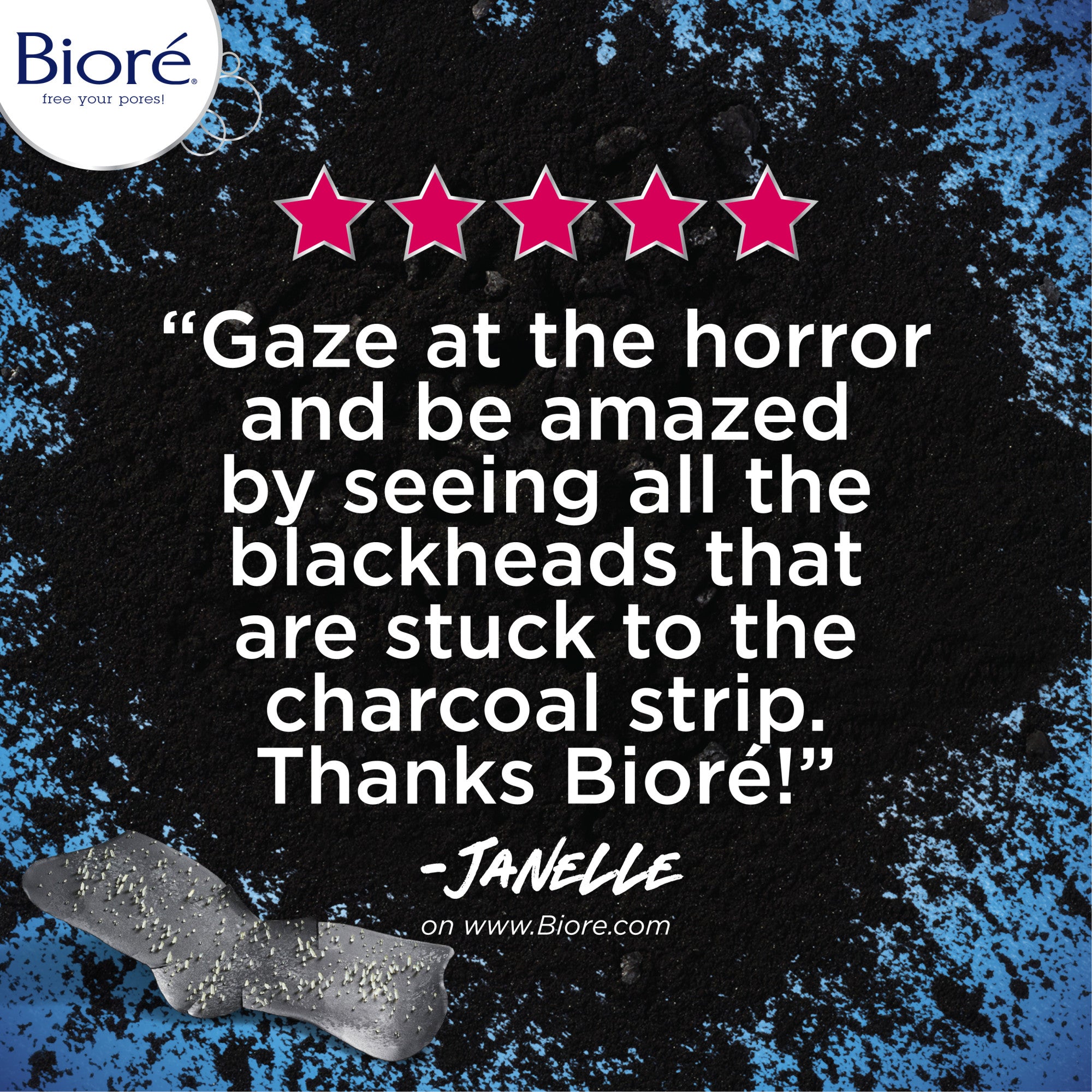 "Gaze at the horror and be amazed by seeing all the blackheads that are stuck to the charcoal strip. Thanks Biore!" - Janelle, testimonial on www.biore.com